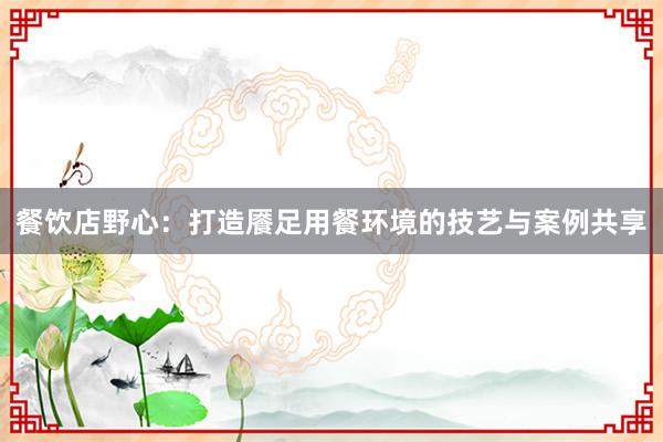 餐饮店野心：打造餍足用餐环境的技艺与案例共享